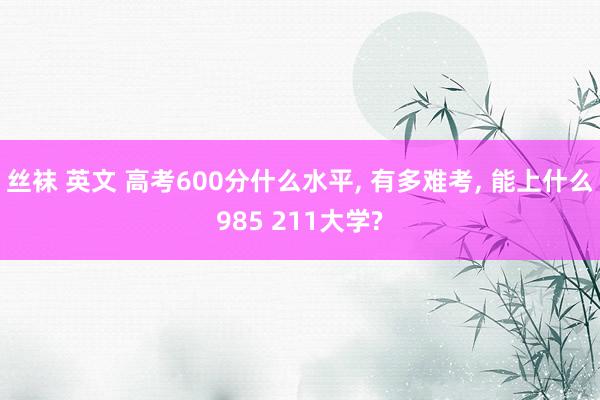 丝袜 英文 高考600分什么水平, 有多难考, 能上什么985 211大学?