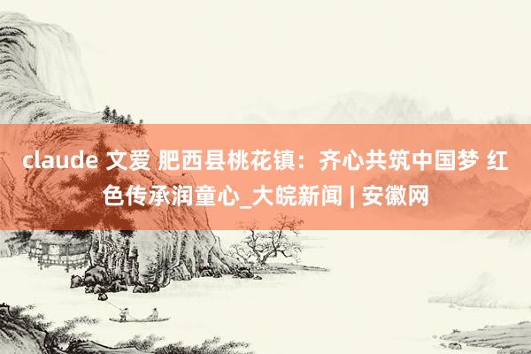 claude 文爱 肥西县桃花镇：齐心共筑中国梦 红色传承润童心_大皖新闻 | 安徽网