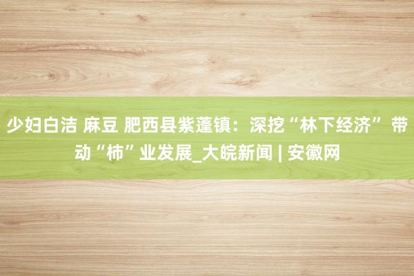 少妇白洁 麻豆 肥西县紫蓬镇：深挖“林下经济” 带动“柿”业发展_大皖新闻 | 安徽网