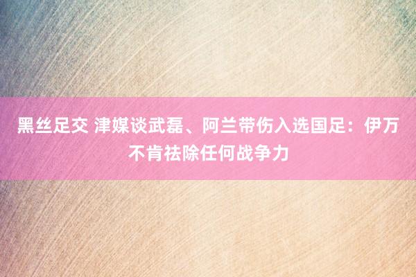黑丝足交 津媒谈武磊、阿兰带伤入选国足：伊万不肯祛除任何战争力