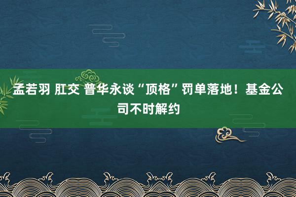 孟若羽 肛交 普华永谈“顶格”罚单落地！基金公司不时解约