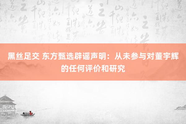 黑丝足交 东方甄选辟谣声明：从未参与对董宇辉的任何评价和研究