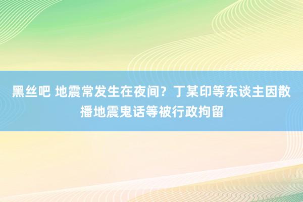 黑丝吧 地震常发生在夜间？丁某印等东谈主因散播地震鬼话等被行政拘留