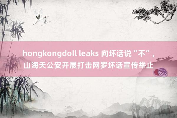 hongkongdoll leaks 向坏话说“不”，山海天公安开展打击网罗坏话宣传举止