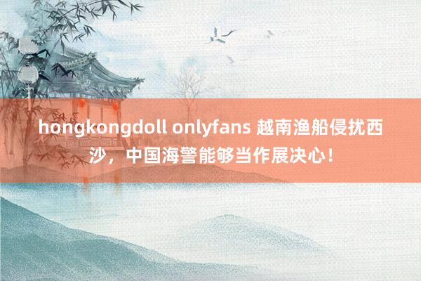 hongkongdoll onlyfans 越南渔船侵扰西沙，中国海警能够当作展决心！