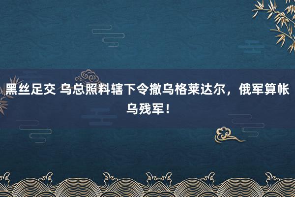 黑丝足交 乌总照料辖下令撤乌格莱达尔，俄军算帐乌残军！