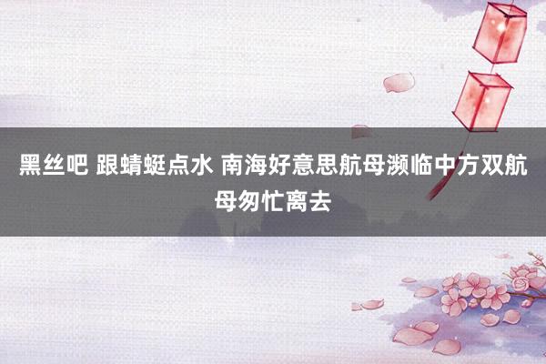 黑丝吧 跟蜻蜓点水 南海好意思航母濒临中方双航母匆忙离去