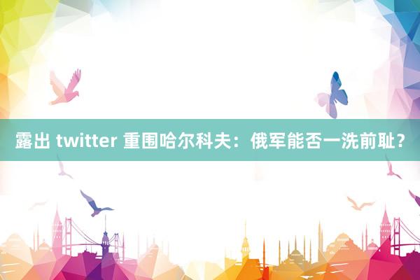 露出 twitter 重围哈尔科夫：俄军能否一洗前耻？