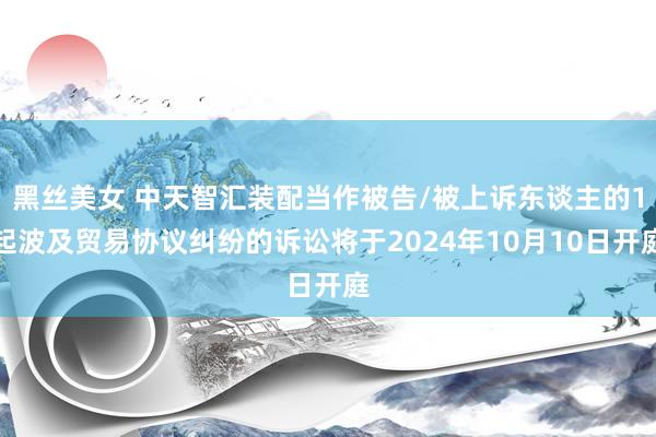 黑丝美女 中天智汇装配当作被告/被上诉东谈主的1起波及贸易协议纠纷的诉讼将于2024年10月10日开