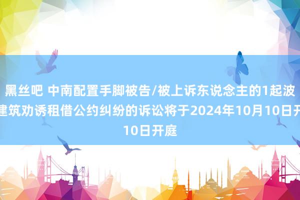 黑丝吧 中南配置手脚被告/被上诉东说念主的1起波及建筑劝诱租借公约纠纷的诉讼将于2024年10月10