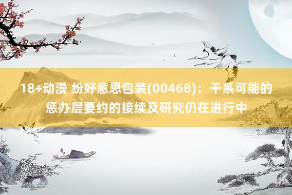 18+动漫 纷好意思包装(00468)：干系可能的惩办层要约的接续及研究仍在进行中