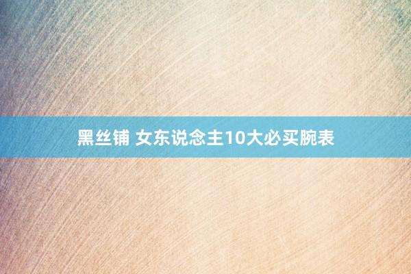 黑丝铺 女东说念主10大必买腕表