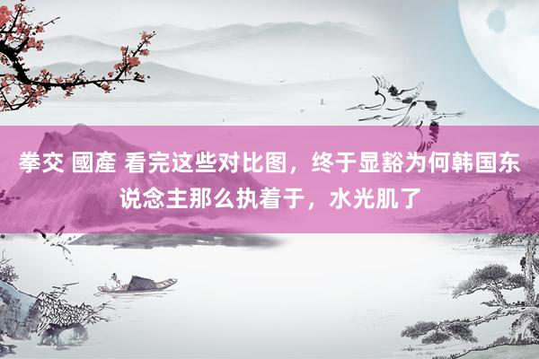 拳交 國產 看完这些对比图，终于显豁为何韩国东说念主那么执着于，水光肌了