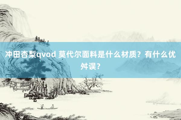 冲田杏梨qvod 莫代尔面料是什么材质？有什么优舛误？