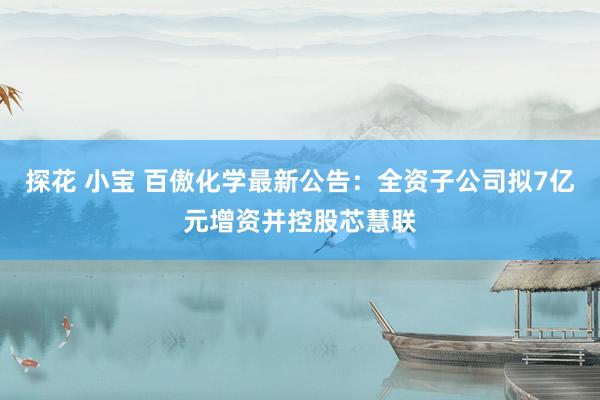 探花 小宝 百傲化学最新公告：全资子公司拟7亿元增资并控股芯慧联