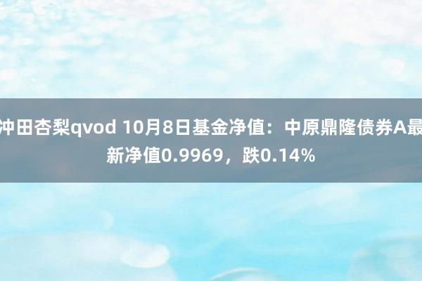 冲田杏梨qvod 10月8日基金净值：中原鼎隆债券A最新净值0.9969，跌0.14%