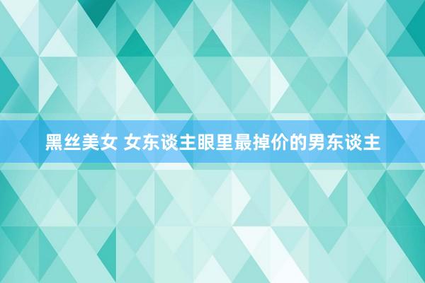 黑丝美女 女东谈主眼里最掉价的男东谈主