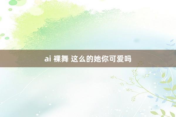 ai 裸舞 这么的她你可爱吗