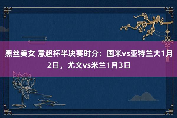黑丝美女 意超杯半决赛时分：国米vs亚特兰大1月2日，尤文vs米兰1月3日