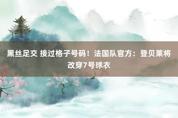 黑丝足交 接过格子号码！法国队官方：登贝莱将改穿7号球衣