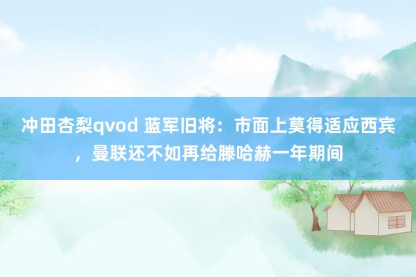 冲田杏梨qvod 蓝军旧将：市面上莫得适应西宾，曼联还不如再给滕哈赫一年期间