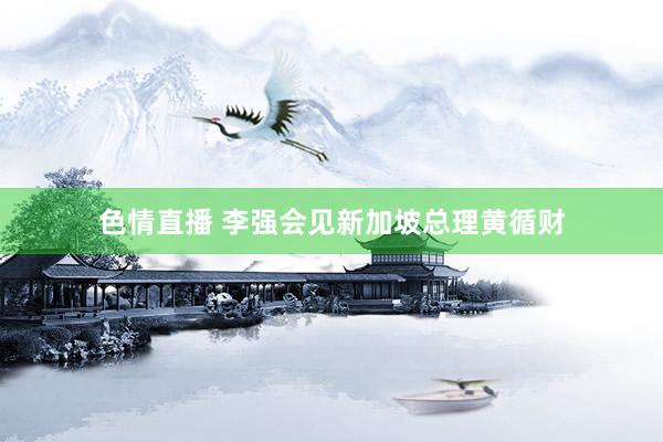 色情直播 李强会见新加坡总理黄循财