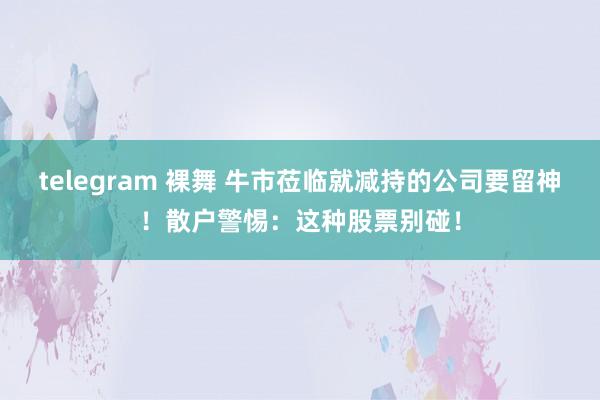 telegram 裸舞 牛市莅临就减持的公司要留神！散户警惕：这种股票别碰！