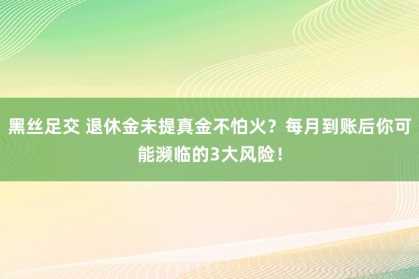 黑丝足交 退休金未提真金不怕火？每月到账后你可能濒临的3大风险！
