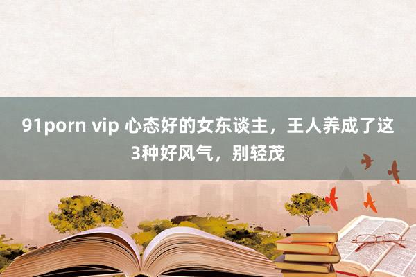 91porn vip 心态好的女东谈主，王人养成了这3种好风气，别轻茂