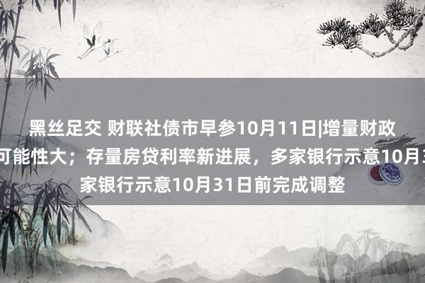 黑丝足交 财联社债市早参10月11日|增量财政计谋范围2万亿可能性大；存量房贷利率新进展，多家银行示