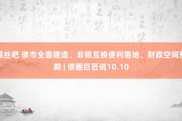 黑丝吧 债市全面建造、非银互换便利落地、财政空间预期 | 债圈巨匠说10.10