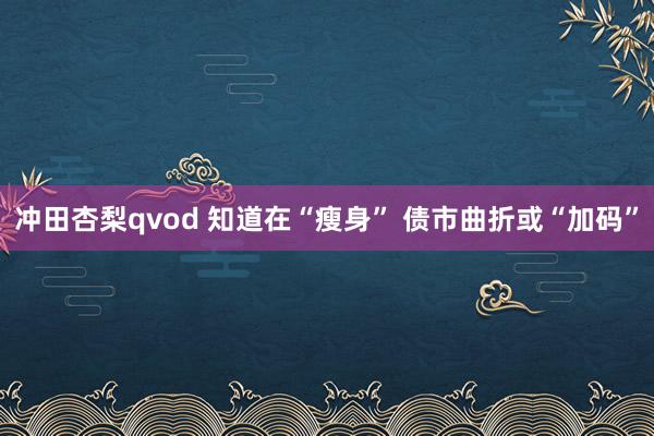 冲田杏梨qvod 知道在“瘦身” 债市曲折或“加码”
