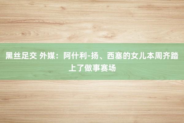黑丝足交 外媒：阿什利-扬、西塞的女儿本周齐踏上了做事赛场