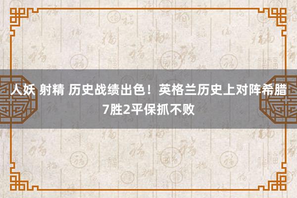 人妖 射精 历史战绩出色！英格兰历史上对阵希腊7胜2平保抓不败