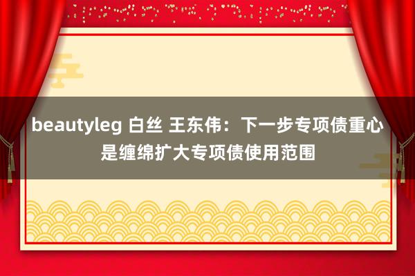 beautyleg 白丝 王东伟：下一步专项债重心是缠绵扩大专项债使用范围