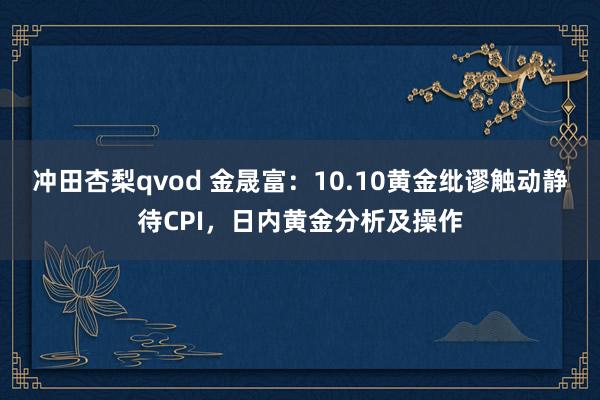冲田杏梨qvod 金晟富：10.10黄金纰谬触动静待CPI，日内黄金分析及操作