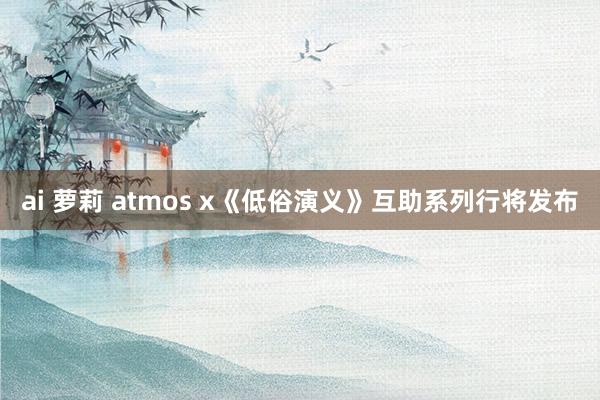 ai 萝莉 atmos x《低俗演义》互助系列行将发布