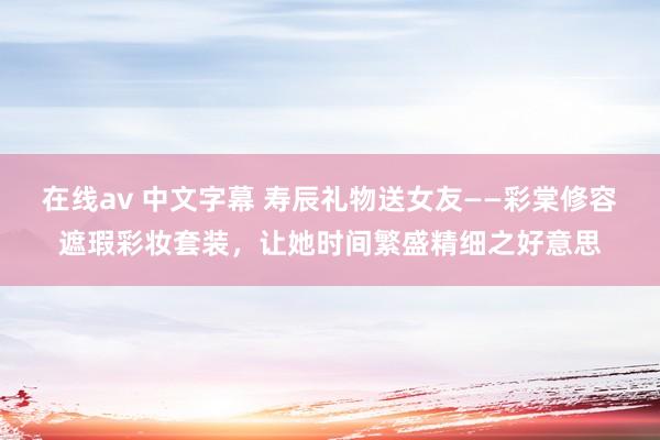 在线av 中文字幕 寿辰礼物送女友——彩棠修容遮瑕彩妆套装，让她时间繁盛精细之好意思