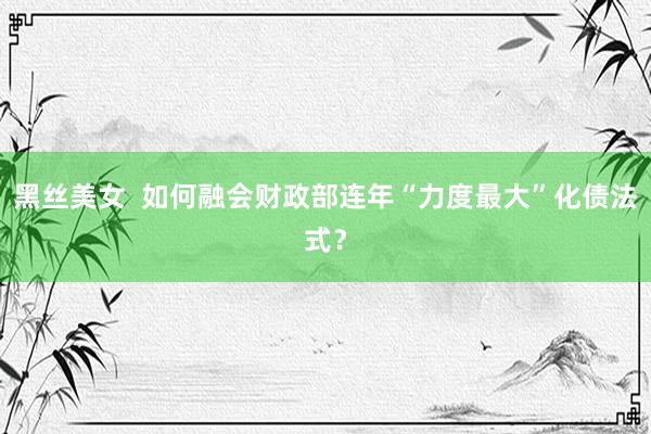 黑丝美女  如何融会财政部连年“力度最大”化债法式？