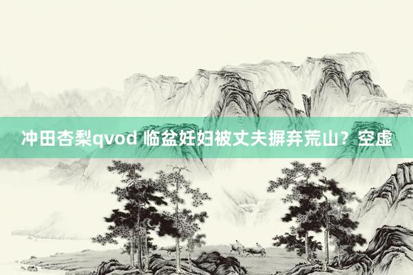 冲田杏梨qvod 临盆妊妇被丈夫摒弃荒山？空虚