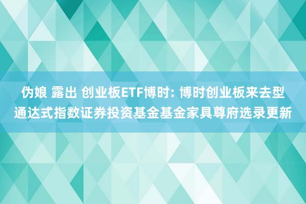 伪娘 露出 创业板ETF博时: 博时创业板来去型通达式指数证券投资基金基金家具尊府选录更新