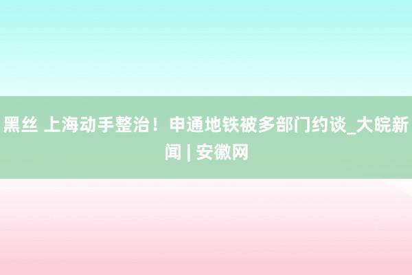 黑丝 上海动手整治！申通地铁被多部门约谈_大皖新闻 | 安徽网