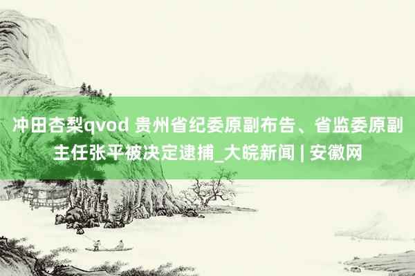 冲田杏梨qvod 贵州省纪委原副布告、省监委原副主任张平被决定逮捕_大皖新闻 | 安徽网