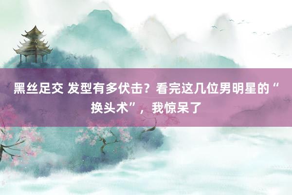 黑丝足交 发型有多伏击？看完这几位男明星的“换头术”，我惊呆了