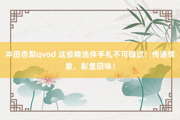 冲田杏梨qvod 这些精选伴手礼不可错过！传递情意，彰显回味！