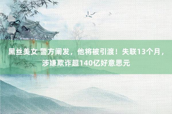 黑丝美女 警方阐发，他将被引渡！失联13个月，涉嫌欺诈超140亿好意思元