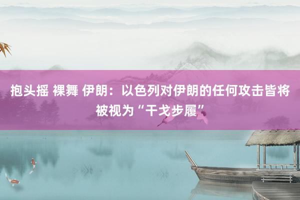 抱头摇 裸舞 伊朗：以色列对伊朗的任何攻击皆将被视为“干戈步履”