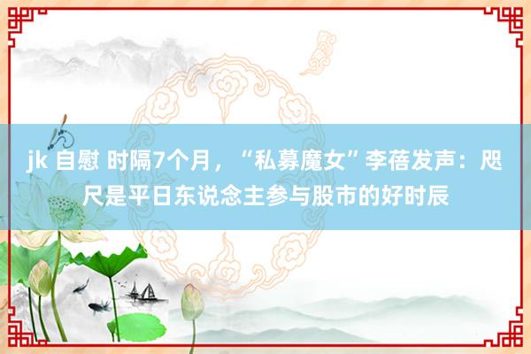 jk 自慰 时隔7个月，“私募魔女”李蓓发声：咫尺是平日东说念主参与股市的好时辰