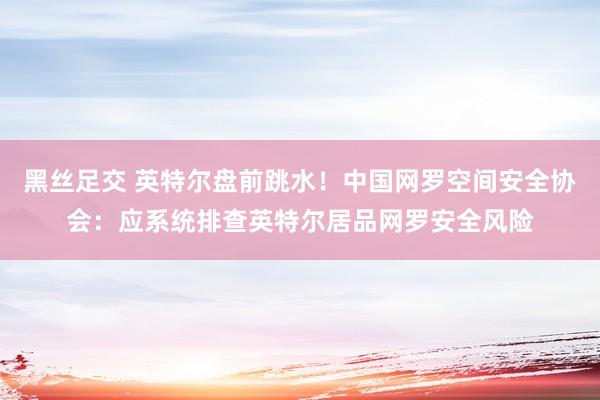 黑丝足交 英特尔盘前跳水！中国网罗空间安全协会：应系统排查英特尔居品网罗安全风险
