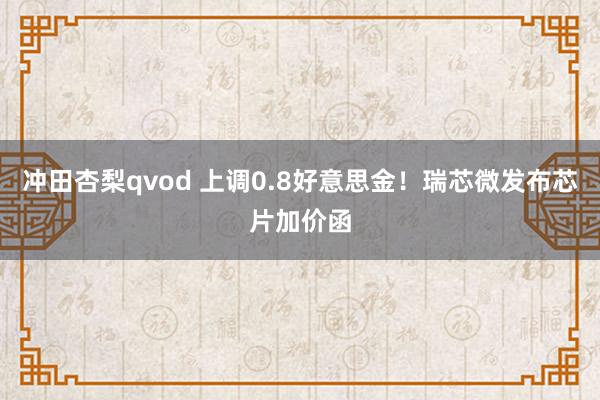 冲田杏梨qvod 上调0.8好意思金!瑞芯微发布芯片加价函